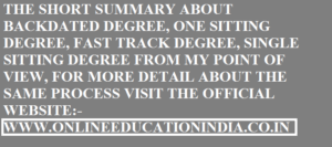 THE SHORT SUMMARY ABOUT BACKDATED DEGREE, ONE SITTING DEGREE, FAST TRACK DEGREE, SINGLE SITTING DEGREE FROM MY POINT OF VIEW, FOR MORE DETAIL ABOUT THE SAME PROCESS VISIT THE OFFICIAL WEBSITE:- WWW.ONLINEEDUCATIONINDIA.CO.IN