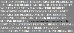 WHY DO I PROVIDE THE COMPLETE INFORMATION ABOUT BACKDATED DEGREE, ONE SITTING DEGREE, SINGLE SITTING DEGREE, FAST TRACK DEGREE, WHAT IS THE BACKDATED DEGREE AND WHY DO I RECOMMEND A STUDENT TO RECEIVE THE GENUINE DEGREE FROM CAMPUS DIRECTLY NOT A FAKE DEGREE FROM THE MARKET OR ANY SCAMMER. COMPLETE INFORMATION OF BACKDATED DEGREE,ONE SITTING DEGREE AND SINGLE SITTING DEGREE IS PROVIDED AT :- www.onlineeducationindia.co.in MY MAIN DUTY IS TO MAKE A STUDENT AWARE ABOUT THE BACKDATED DEGREE AND GUIDE HIM TO REACH SAFELY AT HIS DESTINATION