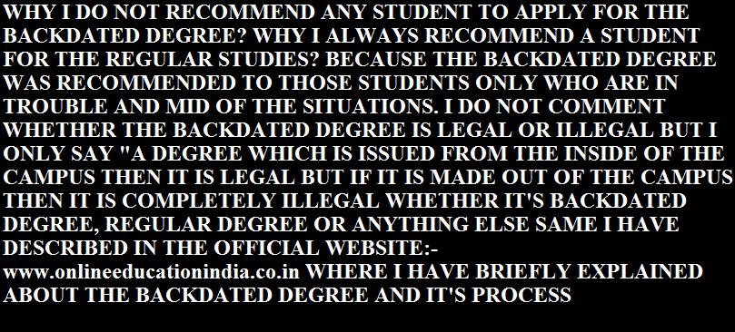 WHY I DO NOT RECOMMEND ANY STUDENT TO APPLY FOR THE BACKDATED DEGREE? WHY I ALWAYS RECOMMEND A STUDENT FOR THE REGULAR STUDIES? BECAUSE THE BACKDATED DEGREE WAS RECOMMENDED TO THOSE STUDENTS ONLY WHO ARE IN TROUBLE AND MID OF THE SITUATIONS. I DO NOT COMMENT WHETHER THE BACKDATED DEGREE IS LEGAL OR ILLEGAL BUT I ONLY SAY "A DEGREE WHICH IS ISSUED FROM THE INSIDE OF THE CAMPUS THEN IT IS LEGAL BUT IF IT IS MADE OUT OF THE CAMPUS THEN IT IS COMPLETELY ILLEGAL WHETHER IT'S BACKDATED DEGREE, REGULAR DEGREE OR ANYTHING ELSE SAME I HAVE DESCRIBED IN THE OFFICIAL WEBSITE:- www.onlineeducationindia.co.in WHERE I HAVE BRIEFLY EXPLAINED ABOUT THE BACKDATED DEGREE AND IT'S PROCESS