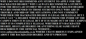 WHY I DO NOT RECOMMEND ANY STUDENT TO APPLY FOR THE BACKDATED DEGREE? WHY I ALWAYS RECOMMEND A STUDENT FOR THE REGULAR STUDIES? BECAUSE THE BACKDATED DEGREE WAS RECOMMENDED TO THOSE STUDENTS ONLY WHO ARE IN TROUBLE AND MID OF THE SITUATIONS. I DO NOT COMMENT WHETHER THE BACKDATED DEGREE IS LEGAL OR ILLEGAL BUT I ONLY SAY "A DEGREE WHICH IS ISSUED FROM THE INSIDE OF THE CAMPUS THEN IT IS LEGAL BUT IF IT IS MADE OUT OF THE CAMPUS THEN IT IS COMPLETELY ILLEGAL WHETHER IT'S BACKDATED DEGREE, REGULAR DEGREE OR ANYTHING ELSE SAME I HAVE DESCRIBED IN THE OFFICIAL WEBSITE:- www.onlineeducationindia.co.in WHERE I HAVE BRIEFLY EXPLAINED ABOUT THE BACKDATED DEGREE AND IT'S PROCESS