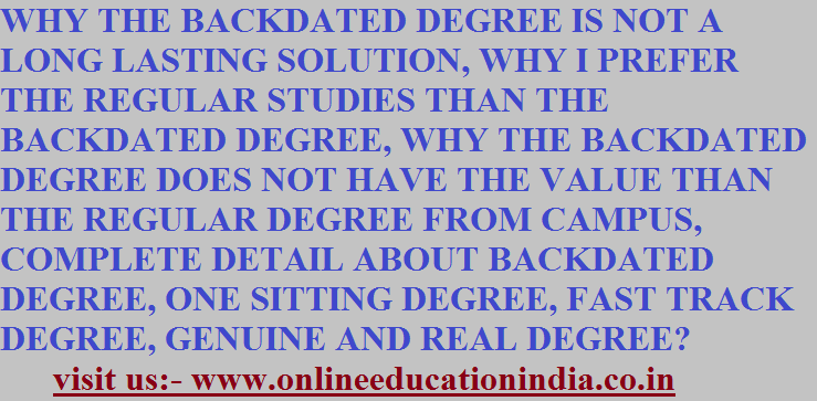 WHY THE BACKDATED DEGREE IS NOT A LONG LASTING SOLUTION, WHY I PREFER THE REGULAR STUDIES THAN THE BACKDATED DEGREE, WHY THE BACKDATED DEGREE DOES NOT HAVE THE VALUE THAN THE REGULAR DEGREE FROM CAMPUS, COMPLETE DETAIL ABOUT BACKDATED DEGREE, ONE SITTING DEGREE, FAST TRACK DEGREE, GENUINE AND REAL DEGREE?
visit us:- www.onlineeducationindia.co.in