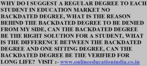 WHY DO I SUGGEST A REGULAR DEGREE TO EACH STUDENT IN EDUCATION MARKET NO BACKDATED DEGREE, WHAT IS THE REASON BEHIND THE BACKDATED DEGREE TO BE DENIED FROM MY SIDE, CAN THE BACKDATED DEGREE BE THE RIGHT SOLUTION FOR A STUDENT, WHAT IS THE DIFFERENCE BETWEEN THE BACKDATED DEGREE AND ONE SITTING DEGREE, CAN THE BACKDATED DEGREE BE THE VERIFIED FOR LONG LIFE? visit:- www.onlineeducationindia.co.in