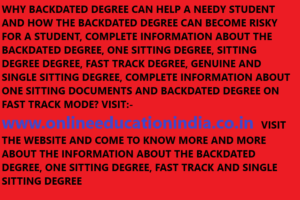 WHY BACKDATED DEGREE CAN HELP A NEEDY STUDENT AND HOW THE BACKDATED DEGREE CAN BECOME RISKY FOR A STUDENT, COMPLETE INFORMATION ABOUT THE BACKDATED DEGREE, ONE SITTING DEGREE, SITTING DEGREE DEGREE, FAST TRACK DEGREE, GENUINE AND SINGLE SITTING DEGREE, COMPLETE INFORMATION ABOUT ONE SITTING DOCUMENTS AND BACKDATED DEGREE ON FAST TRACK MODE? VISIT:- www.onlineeducationindia.co.in VISIT THE WEBSITE AND COME TO KNOW MORE AND MORE ABOUT THE INFORMATION ABOUT THE BACKDATED DEGREE, ONE SITTING DEGREE, FAST TRACK AND SINGLE SITTING DEGREE