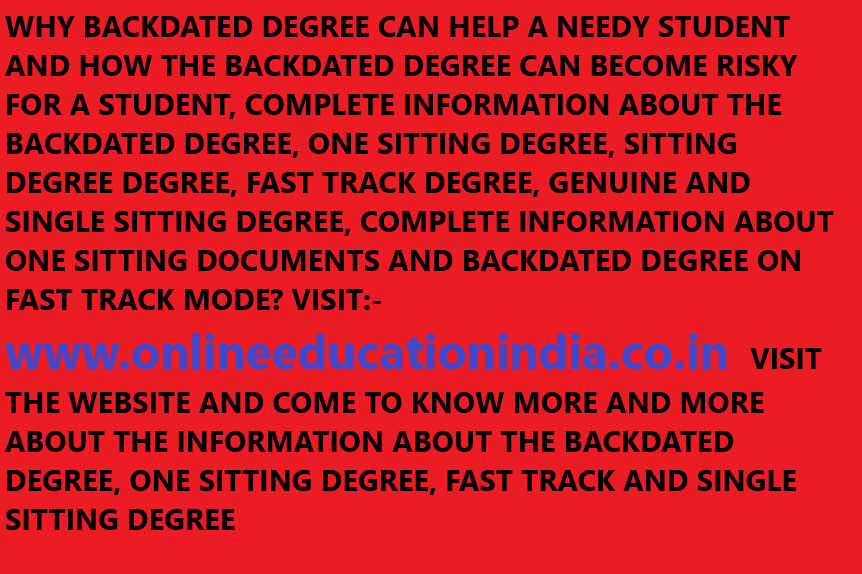 WHY BACKDATED DEGREE CAN HELP A NEEDY STUDENT AND HOW THE BACKDATED DEGREE CAN BECOME RISKY FOR A STUDENT, COMPLETE INFORMATION ABOUT THE BACKDATED DEGREE, ONE SITTING DEGREE, SITTING DEGREE DEGREE, FAST TRACK DEGREE, GENUINE AND SINGLE SITTING DEGREE, COMPLETE INFORMATION ABOUT ONE SITTING DOCUMENTS AND BACKDATED DEGREE ON FAST TRACK MODE? VISIT:- www.onlineeducationindia.co.in VISIT THE WEBSITE AND COME TO KNOW MORE AND MORE ABOUT THE INFORMATION ABOUT THE BACKDATED DEGREE, ONE SITTING DEGREE, FAST TRACK AND SINGLE SITTING DEGREE