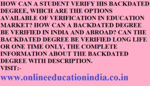 HOW CAN A STUDENT VERIFY HIS BACKDATED DEGREE, WHICH ARE THE OPTIONS AVAILABLE OF VERIFICATION IN EDUCATION MARKET? HOW CAN A BACKDATED DEGREE BE VERIFIED IN INDIA AND ABROAD? CAN THE BACKDATED DEGREE BE VERIFIED LONG LIFE OR ONE TIME ONLY, THE COMPLETE INFORMATION ABOUT THE BACKDATED DEGREE WITH DESCRIPTION. VISIT:- www.onlineeducationindia.co.in
