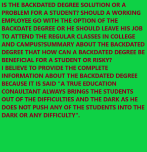 IS THE BACKDATED DEGREE SOLUTION OR A PROBLEM FOR A STUDENT? SHOULD A WORKING EMPLOYEE GO WITH THE OPTION OF THE BACKDATE DEGREE OR HE SHOULD LEAVE HIS JOB TO ATTEND THE REGULAR CLASSES IN COLLEGE AND CAMPUS?SUMMARY ABOUT THE BACKDATED DEGREE THAT HOW CAN A BACKDATED DEGREE BE BENEFICIAL FOR A STUDENT OR RISKY? I BELIEVE TO PROVIDE THE COMPLETE INFORMATION ABOUT THE BACKDATED DEGREE BECAUSE IT IS SAID "A TRUE EDUCATION CONAULTANT ALWAYS BRINGS THE STUDENTS OUT OF THE DIFFICULTIES AND THE DARK AS HE DOES NOT PUSH ANY OF THE STUDENTS INTO THE DARK OR ANY DIFFICULTY". WHATSAPP:- www.onlineeducationindia.co.in
