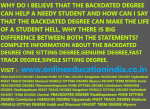 WHY DO I BELIEVE THAT THE BACKDATED DEGREE CAN HELP A NEEDY STUDENT AND HOW CAN I SAY THAT THE BACKDATED DEGREE CAN MAKE THE LIFE OF A STUDENT HELL, WHY THERE IS BIG DIFFERENCE BETWEEN BOTH THE STATEMENTS? COMPLETE INFORMATION ABOUT THE BACKDATED DEGREE ONE SITTING DEGREE,GENUINE DEGREE,FAST TRACK DEGREE,SINGLE SITTING DEGREE.VISIT :- www.onlineeducationindia.co.in#BACKDATED DEGREE Chennai #ONE SITTING DEGREE Bengaluru #GENUINE DEGREE Hyderabad #FAST TRACK DEGREE Madurai #SINGLE SITTING DEGREE Mysuru #SHORT TERM DEGREE Kochi #BACKDATED DEGREE Thiruvananthapuram #ONE SITTING DEGREE Coimbatore #GENUINE DEGREE Visakhapatnam #FAST TRACK DEGREE Bangalore #SINGLE SITTING DEGREE Hyderabad #SHORT TERM DEGREE Chennai #BACKDATED DEGREE Visakhapatnam #ONE SITTING DEGREE Coimbatore #GENUINE DEGREE Vijayawada #FAST TRACK DEGREE Madurai #SINGLE SITTING DEGREE Hubli and Dharwad #SHORT TERM DEGREE Mysore