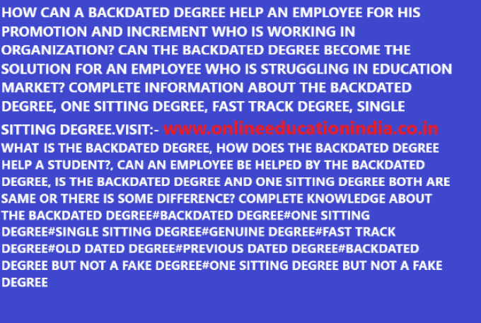 HOW CAN A BACKDATED DEGREE HELP AN EMPLOYEE FOR HIS PROMOTION AND INCREMENT WHO IS WORKING IN ORGANIZATION? CAN THE BACKDATED DEGREE BECOME THE SOLUTION FOR AN EMPLOYEE WHO IS STRUGGLING IN EDUCATION MARKET? COMPLETE INFORMATION ABOUT THE BACKDATED DEGREE, ONE SITTING DEGREE, FAST TRACK DEGREE, SINGLE SITTING DEGREE.VISIT:- www.onlineeducationindia.co.in WHAT IS THE BACKDATED DEGREE, HOW DOES THE BACKDATED DEGREE HELP A STUDENT?, CAN AN EMPLOYEE BE HELPED BY THE BACKDATED DEGREE, IS THE BACKDATED DEGREE AND ONE SITTING DEGREE BOTH ARE SAME OR THERE IS SOME DIFFERENCE? COMPLETE KNOWLEDGE ABOUT THE BACKDATED DEGREE#BACKDATED DEGREE#ONE SITTING DEGREE#SINGLE SITTING DEGREE#GENUINE DEGREE#FAST TRACK DEGREE#OLD DATED DEGREE#PREVIOUS DATED DEGREE#BACKDATED DEGREE BUT NOT A FAKE DEGREE#ONE SITTING DEGREE BUT NOT A FAKE DEGREE
