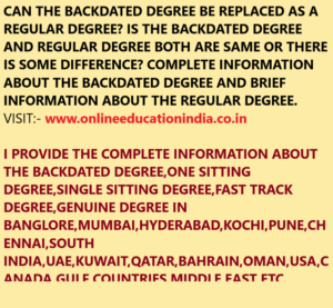 CAN THE BACKDATED DEGREE BE REPLACED AS A REGULAR DEGREE? IS THE BACKDATED DEGREE AND REGULAR DEGREE BOTH ARE SAME OR THERE IS SOME DIFFERENCE? COMPLETE INFORMATION ABOUT THE BACKDATED DEGREE AND BRIEF INFORMATION ABOUT THE REGULAR DEGREE. VISIT:- www.onlineeducationindia.co.in I PROVIDE THE COMPLETE INFORMATION ABOUT THE BACKDATED DEGREE,ONE SITTING DEGREE,SINGLE SITTING DEGREE,FAST TRACK DEGREE,GENUINE DEGREE IN BANGLORE,MUMBAI,HYDERABAD,KOCHI,PUNE,CHENNAI,SOUTH INDIA,UAE,KUWAIT,QATAR,BAHRAIN,OMAN,USA,CANADA,GULF COUNTRIES,MIDDLE EAST ETC