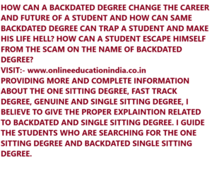 HOW CAN A BACKDATED DEGREE CHANGE THE CAREER AND FUTURE OF A STUDENT AND HOW CAN SAME BACKDATED DEGREE CAN TRAP A STUDENT AND MAKE HIS LIFE HELL? HOW CAN A STUDENT ESCAPE HIMSELF FROM THE SCAM ON THE NAME OF BACKDATED DEGREE? VISIT:- www.onlineeducationindia.co.in PROVIDING MORE AND COMPLETE INFORMATION ABOUT THE ONE SITTING DEGREE, FAST TRACK DEGREE, GENUINE AND SINGLE SITTING DEGREE, I BELIEVE TO GIVE THE PROPER EXPLAINTION RELATED TO BACKDATED AND SINGLE SITTING DEGREE. I GUIDE THE STUDENTS WHO ARE SEARCHING FOR THE ONE SITTING DEGREE AND BACKDATED SINGLE SITTING DEGREE.