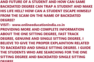 HOW CAN A BACKDATED DEGREE CHANGE THE CAREER AND FUTURE OF A STUDENT AND HOW CAN SAME BACKDATED DEGREE CAN TRAP A STUDENT AND MAKE HIS LIFE HELL? HOW CAN A STUDENT ESCAPE HIMSELF FROM THE SCAM ON THE NAME OF BACKDATED DEGREE? VISIT:- www.onlineeducationindia.co.in PROVIDING MORE AND COMPLETE INFORMATION ABOUT THE ONE SITTING DEGREE, FAST TRACK DEGREE, GENUINE AND SINGLE SITTING DEGREE, I BELIEVE TO GIVE THE PROPER EXPLAINTION RELATED TO BACKDATED AND SINGLE SITTING DEGREE. I GUIDE THE STUDENTS WHO ARE SEARCHING FOR THE ONE SITTING DEGREE AND BACKDATED SINGLE SITTING DEGREE.
