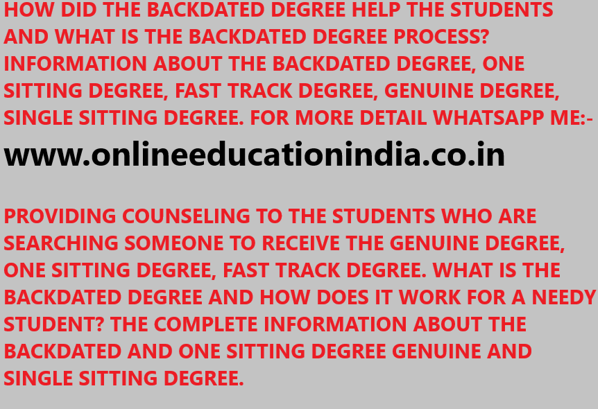 HOW DID THE BACKDATED DEGREE HELP THE STUDENTS AND WHAT IS THE BACKDATED DEGREE PROCESS? INFORMATION ABOUT THE BACKDATED DEGREE, ONE SITTING DEGREE, FAST TRACK DEGREE, GENUINE DEGREE, SINGLE SITTING DEGREE. FOR MORE DETAIL WHATSAPP ME:- www.onlineeducationindia.co.in PROVIDING COUNSELING TO THE STUDENTS WHO ARE SEARCHING SOMEONE TO RECEIVE THE GENUINE DEGREE, ONE SITTING DEGREE, FAST TRACK DEGREE. WHAT IS THE BACKDATED DEGREE AND HOW DOES IT WORK FOR A NEEDY STUDENT? THE COMPLETE INFORMATION ABOUT THE BACKDATED AND ONE SITTING DEGREE GENUINE AND SINGLE SITTING DEGREE.