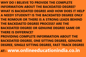 WHY DO I BELIEVE TO PROVIDE THE COMPLETE INFORMATION ABOUT THE BACKDATED DEGREE? WHAT IS BACKDATED DEGREE AND HOW DOES IT HELP A NEEDY STUDENT? IS THE BACKDATED DEGREE ONLY THE ROMOUR OR THERE IS A STRONG LEADS BEHIND THE BACKDAETD DEGREE PROCESS? ARE THE BACKDATED DEGREE OR GENUINE DEGREE SAME OR THERE IS DIFFERNCE? PROVIDING COMPLETE INFORMATION ABOUT THE BACKDATED DEGREE, ONE SITTING DEGREE, GENUINE DEGREE, SINGLE SITTING DEGREE, FAST TRACK DEGREE AT:- www.onlineeducationindia.co.in