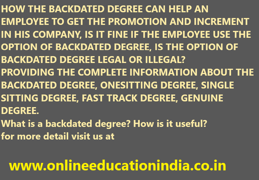 HOW THE BACKDATED DEGREE CAN HELP AN EMPLOYEE TO GET THE PROMOTION AND INCREMENT IN HIS COMPANY, IS IT FINE IF THE EMPLOYEE USE THE OPTION OF BACKDATED DEGREE, IS THE OPTION OF BACKDATED DEGREE LEGAL OR ILLEGAL?
PROVIDING THE COMPLETE INFORMATION ABOUT THE BACKDATED DEGREE, ONESITTING DEGREE, SINGLE SITTING DEGREE, FAST TRACK DEGREE, GENUINE DEGREE.
What is a backdated degree? How is it useful?
for more detail visit us at
www.onlineeducationindia.co.in