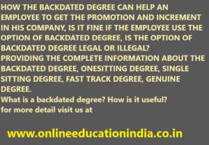 HOW THE BACKDATED DEGREE CAN HELP AN EMPLOYEE TO GET THE PROMOTION AND INCREMENT IN HIS COMPANY, IS IT FINE IF THE EMPLOYEE USE THE OPTION OF BACKDATED DEGREE, IS THE OPTION OF BACKDATED DEGREE LEGAL OR ILLEGAL? PROVIDING THE COMPLETE INFORMATION ABOUT THE BACKDATED DEGREE, ONESITTING DEGREE, SINGLE SITTING DEGREE, FAST TRACK DEGREE, GENUINE DEGREE. What is a backdated degree? How is it useful? for more detail visit us at www.onlineeducationindia.co.in