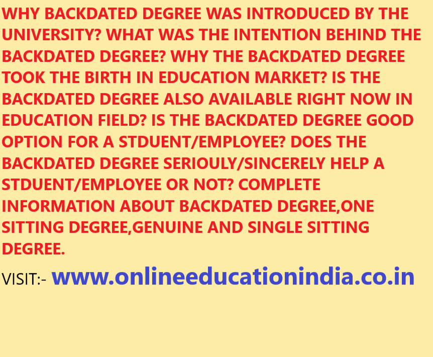 WHY BACKDATED DEGREE WAS INTRODUCED BY THE UNIVERSITY? WHAT WAS THE INTENTION BEHIND THE BACKDATED DEGREE? WHY THE BACKDATED DEGREE TOOK THE BIRTH IN EDUCATION MARKET? IS THE BACKDATED DEGREE ALSO AVAILABLE RIGHT NOW IN EDUCATION FIELD? IS THE BACKDATED DEGREE GOOD OPTION FOR A STDUENT/EMPLOYEE? DOES THE BACKDATED DEGREE SERIOULY/SINCERELY HELP A STDUENT/EMPLOYEE OR NOT? COMPLETE INFORMATION ABOUT BACKDATED DEGREE,ONE SITTING DEGREE,GENUINE AND SINGLE SITTING DEGREE.
VISIT:- www.onlineeducationindia.co.in