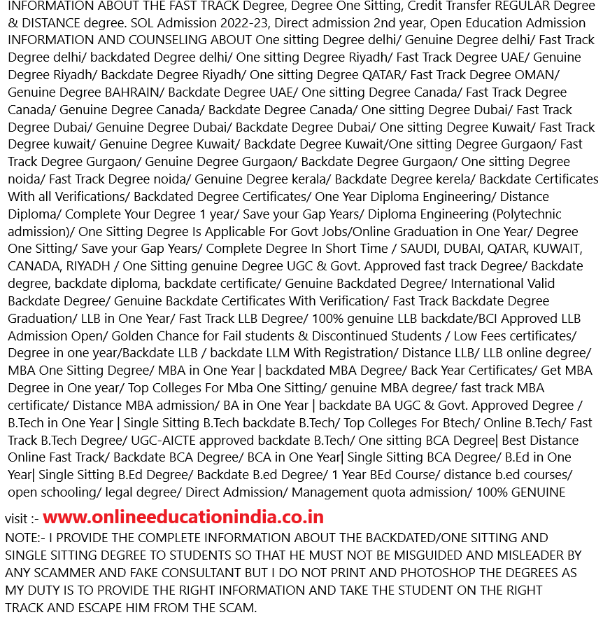 INFORMATION ABOUT THE FAST TRACK Degree, Degree One Sitting, Credit Transfer REGULAR Degree & DISTANCE degree. SOL Admission 2022-23, Direct admission 2nd year, Open Education Admission
INFORMATION AND COUNSELING ABOUT One sitting Degree delhi/ Genuine Degree delhi/ Fast Track Degree delhi/ backdated Degree delhi/ One sitting Degree Riyadh/ Fast Track Degree UAE/ Genuine Degree Riyadh/ Backdate Degree Riyadh/ One sitting Degree QATAR/ Fast Track Degree OMAN/ Genuine Degree BAHRAIN/ Backdate Degree UAE/ One sitting Degree Canada/ Fast Track Degree Canada/ Genuine Degree Canada/ Backdate Degree Canada/ One sitting Degree Dubai/ Fast Track Degree Dubai/ Genuine Degree Dubai/ Backdate Degree Dubai/ One sitting Degree Kuwait/ Fast Track Degree kuwait/ Genuine Degree Kuwait/ Backdate Degree Kuwait/One sitting Degree Gurgaon/ Fast Track Degree Gurgaon/ Genuine Degree Gurgaon/ Backdate Degree Gurgaon/ One sitting Degree noida/ Fast Track Degree noida/ Genuine Degree kerala/ Backdate Degree kerela/ Backdate Certificates With all Verifications/ Backdated Degree Certificates/ One Year Diploma Engineering/ Distance Diploma/ Complete Your Degree 1 year/ Save your Gap Years/ Diploma Engineering (Polytechnic admission)/ One Sitting Degree Is Applicable For Govt Jobs/Online Graduation in One Year/ Degree One Sitting/ Save your Gap Years/ Complete Degree In Short Time / SAUDI, DUBAI, QATAR, KUWAIT, CANADA, RIYADH / One Sitting genuine Degree UGC & Govt. Approved fast track Degree/ Backdate degree, backdate diploma, backdate certificate/ Genuine Backdated Degree/ International Valid Backdate Degree/ Genuine Backdate Certificates With Verification/ Fast Track Backdate Degree Graduation/ LLB in One Year/ Fast Track LLB Degree/ 100% genuine LLB backdate/BCI Approved LLB Admission Open/ Golden Chance for Fail students & Discontinued Students / Low Fees certificates/ Degree in one year/Backdate LLB / backdate LLM With Registration/ Distance LLB/ LLB online degree/ MBA One Sitting Degree/ MBA in One Year | backdated MBA Degree/ Back Year Certificates/ Get MBA Degree in One year/ Top Colleges For Mba One Sitting/ genuine MBA degree/ fast track MBA certificate/ Distance MBA admission/ BA in One Year | backdate BA UGC & Govt. Approved Degree / B.Tech in One Year | Single Sitting B.Tech backdate B.Tech/ Top Colleges For Btech/ Online B.Tech/ Fast Track B.Tech Degree/ UGC-AICTE approved backdate B.Tech/ One sitting BCA Degree| Best Distance Online Fast Track/ Backdate BCA Degree/ BCA in One Year| Single Sitting BCA Degree/ B.Ed in One Year| Single Sitting B.Ed Degree/ Backdate B.ed Degree/ 1 Year BEd Course/ distance b.ed courses/ open schooling/ legal degree/ Direct Admission/ Management quota admission/ 100% GENUINE DEGREE/ 100%GENUINE AUTHENTIC DEGREE/ 100% GENUINE FAST TRACK DEGREE/ 100% GENUINE ONE SITTING DEGREE.
visit :- www.onlineeducationindia.co.in
NOTE:- I PROVIDE THE COMPLETE INFORMATION ABOUT THE BACKDATED/ONE SITTING AND SINGLE SITTING DEGREE TO STUDENTS SO THAT HE MUST NOT BE MISGUIDED AND MISLEADER BY ANY SCAMMER AND FAKE CONSULTANT BUT I DO NOT PRINT AND PHOTOSHOP THE DEGREES AS MY DUTY IS TO PROVIDE THE RIGHT INFORMATION AND TAKE THE STUDENT ON THE RIGHT TRACK AND ESCAPE HIM FROM THE SCAM.