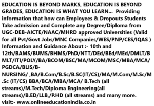 EDUCATION IS BEYOND MARKS, EDUCATION IS BEYOND GRADES, EDUCATION IS WHAT YOU LEARN... Providing information that how can Employees & Dropouts Students Take admission and Complete any Degree/Diploma from UGC-DEB-AICTE/NAAC/MHRD approved Universities (Valid for all Pvt/Govt Jobs/MNC Companies/WES/PNP/CES/IQAS ) Information and Guidance About :- 10th and 12th/BAMS/BUMS/BHMS/PhD/NTT/DEd/BEd/MEd/DMLT/BMLT/ITI/POLY/BA/BCOM/BSC/MA/MCOM/MSC/MBA/MCA/PGDCA/BLIS/B-NURSING/ ,BA/B.Com/B.Sc/B.SC(IT/CS)/MA/M.Com/M.Sc/M.Sc (IT/CS) BBA/BCA/MBA/MCA/ B.Tech (all streams)/M.Tech/Diploma Engineering(all streams)/B.ED/LLB,/P.HD (all streams) and many more. visit:- www.onlineeducationindia.co.in