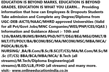 EDUCATION IS BEYOND MARKS, EDUCATION IS BEYOND GRADES, EDUCATION IS WHAT YOU LEARN... Providing information that how can Employees & Dropouts Students Take admission and Complete any Degree/Diploma from UGC-DEB-AICTE/NAAC/MHRD approved Universities (Valid for all Pvt/Govt Jobs/MNC Companies/WES/PNP/CES/IQAS ) Information and Guidance About :- 10th and 12th/BAMS/BUMS/BHMS/PhD/NTT/DEd/BEd/MEd/DMLT/BMLT/ITI/POLY/BA/BCOM/BSC/MA/MCOM/MSC/MBA/MCA/PGDCA/BLIS/B-NURSING/ ,BA/B.Com/B.Sc/B.SC(IT/CS)/MA/M.Com/M.Sc/M.Sc (IT/CS) BBA/BCA/MBA/MCA/ B.Tech (all streams)/M.Tech/Diploma Engineering(all streams)/B.ED/LLB,/P.HD (all streams) and many more. visit:- www.onlineeducationindia.co.in