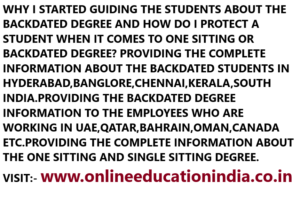 WHY I STARTED GUIDING THE STUDENTS ABOUT THE BACKDATED DEGREE AND HOW DO I PROTECT A STUDENT WHEN IT COMES TO ONE SITTING OR BACKDATED DEGREE? PROVIDING THE COMPLETE INFORMATION ABOUT THE BACKDATED STUDENTS IN HYDERABAD,BANGLORE,CHENNAI,KERALA,SOUTH INDIA.PROVIDING THE BACKDATED DEGREE INFORMATION TO THE EMPLOYEES WHO ARE WORKING IN UAE,QATAR,BAHRAIN,OMAN,CANADA ETC.PROVIDING THE COMPLETE INFORMATION ABOUT THE ONE SITTING AND SINGLE SITTING DEGREE. VISIT:- www.onlineeducationindia.co.in