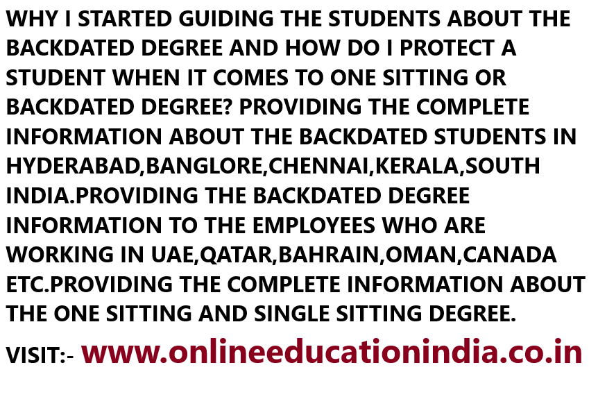 WHY I STARTED GUIDING THE STUDENTS ABOUT THE BACKDATED DEGREE AND HOW DO I PROTECT A STUDENT WHEN IT COMES TO ONE SITTING OR BACKDATED DEGREE? PROVIDING THE COMPLETE INFORMATION ABOUT THE BACKDATED STUDENTS IN HYDERABAD,BANGLORE,CHENNAI,KERALA,SOUTH INDIA.PROVIDING THE BACKDATED DEGREE INFORMATION TO THE EMPLOYEES WHO ARE WORKING IN UAE,QATAR,BAHRAIN,OMAN,CANADA ETC.PROVIDING THE COMPLETE INFORMATION ABOUT THE ONE SITTING AND SINGLE SITTING DEGREE.
VISIT:- www.onlineeducationindia.co.in