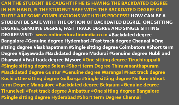 CAN THE STUDENT BE CAUGHT IF HE IS HAVING THE BACKDATED DEGREE IN HIS HAND, IS THE STUDENT SAFE WITH THE BACKDATED DEGREE OR THERE ARE SOME COMPLICATIONS WITH THIS PROCESS? HOW CAN BE A STUDENT BE SAFE WITH THE OPTION OF BACKDATED DEGREE, ONE SITTING DEGREE, GENUINE DEGREE, FAST TRACK DEGREE AND SINGLE SITTING DEGREE.VISIT:- www.onlineeducationindia.co.in#Backdated degree Bangalore #Genuine degree Hyderabad #Fast track degree Chennai #One sitting degree Visakhapatnam #Single sitting degree Coimbatore #Short term Degree Vijayawada #Backdated degree Madurai #Genuine degree Hubli and Dharwad #Fast track degree Mysore #One sitting degree Tiruchirappalli #Single sitting degree Salem #Short term Degree Thiruvananthapuram #Backdated degree Guntur #Genuine degree Warangal #Fast track degree Kochi #One sitting degree Gulbarga #Single sitting degree Nellore #Short term Degree Mangalore #Backdated degree Belgaum #Genuine degree Tirunelveli #Fast track degree Ambattur #One sitting degree Bangalore #Single sitting degree Hyderabad #Short term Degree Chennai