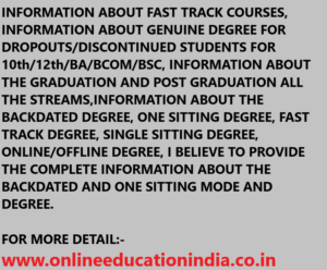 INFORMATION ABOUT FAST TRACK COURSES, INFORMATION ABOUT GENUINE DEGREE FOR DROPOUTS/DISCONTINUED STUDENTS FOR 10th/12th/BA/BCOM/BSC, INFORMATION ABOUT THE GRADUATION AND POST GRADUATION ALL THE STREAMS,INFORMATION ABOUT THE BACKDATED DEGREE, ONE SITTING DEGREE, FAST TRACK DEGREE, SINGLE SITTING DEGREE, ONLINE/OFFLINE DEGREE, I BELIEVE TO PROVIDE THE COMPLETE INFORMATION ABOUT THE BACKDATED AND ONE SITTING MODE AND DEGREE. FOR MORE DETAIL:- www.onlineeducationindia.co.in