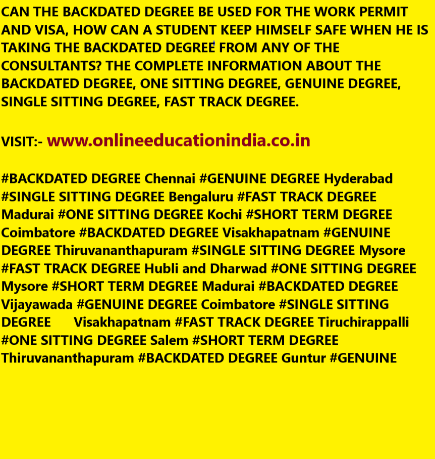 CAN THE BACKDATED DEGREE BE USED FOR THE WORK PERMIT AND VISA, HOW CAN A STUDENT KEEP HIMSELF SAFE WHEN HE IS TAKING THE BACKDATED DEGREE FROM ANY OF THE CONSULTANTS? THE COMPLETE INFORMATION ABOUT THE BACKDATED DEGREE, ONE SITTING DEGREE, GENUINE DEGREE, SINGLE SITTING DEGREE, FAST TRACK DEGREE.
VISIT:- www.onlineeducationindia.co.in
#BACKDATED DEGREE Chennai #GENUINE DEGREE Hyderabad #SINGLE SITTING DEGREE Bengaluru #FAST TRACK DEGREE Madurai #ONE SITTING DEGREE Kochi #SHORT TERM DEGREE Coimbatore #BACKDATED DEGREE Visakhapatnam #GENUINE DEGREE Thiruvananthapuram #SINGLE SITTING DEGREE Mysore #FAST TRACK DEGREE Hubli and Dharwad #ONE SITTING DEGREE Mysore #SHORT TERM DEGREE Madurai #BACKDATED DEGREE Vijayawada #GENUINE DEGREE Coimbatore #SINGLE SITTING DEGREE Visakhapatnam #FAST TRACK DEGREE Tiruchirappalli #ONE SITTING DEGREE Salem #SHORT TERM DEGREE Thiruvananthapuram #BACKDATED DEGREE Guntur #GENUINE DEGREE Warangal #SINGLE SITTING DEGREE Kochi #FAST TRACK DEGREE Gulbarga #ONE SITTING DEGREE Nellore #SHORT TERM DEGREE Mangalore #BACKDATED DEGREE Belgaum #GENUINE DEGREE #SINGLE SITTING DEGREE #FAST TRACK DEGREE #ONE SITTING DEGREE #SHORT TERM DEGREE