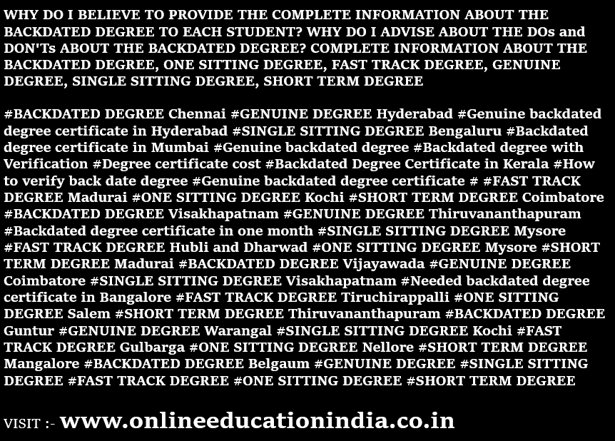 https://www.instagram.com/backdatedgenuinedegreeverified/ https://twitter.com/BACKDATEDDEGREE WHY DO I BELIEVE TO PROVIDE THE COMPLETE INFORMATION ABOUT THE BACKDATED DEGREE TO EACH STUDENT? WHY DO I ADVISE ABOUT THE DOs and DON'Ts ABOUT THE BACKDATED DEGREE? COMPLETE INFORMATION ABOUT THE BACKDATED DEGREE, ONE SITTING DEGREE, FAST TRACK DEGREE, GENUINE DEGREE, SINGLE SITTING DEGREE, SHORT TERM DEGREE   INFORMATION ABOUT #BACKDATED DEGREE Chennai #GENUINE DEGREE Hyderabad #Genuine backdated degree certificate in Hyderabad #SINGLE SITTING DEGREE Bengaluru #Backdated degree certificate in Mumbai #Genuine backdated degree #Backdated degree with Verification #Degree certificate cost #Backdated Degree Certificate in Kerala #How to verify back date degree #Genuine backdated degree certificate # #FAST TRACK DEGREE Madurai #ONE SITTING DEGREE Kochi #SHORT TERM DEGREE Coimbatore #BACKDATED DEGREE Visakhapatnam #GENUINE DEGREE Thiruvananthapuram #Backdated degree certificate in one month #SINGLE SITTING DEGREE Mysore #FAST TRACK DEGREE Hubli and Dharwad #ONE SITTING DEGREE Mysore #SHORT TERM DEGREE Madurai #BACKDATED DEGREE Vijayawada #GENUINE DEGREE Coimbatore #SINGLE SITTING DEGREE        Visakhapatnam #Needed backdated degree certificate in Bangalore #FAST TRACK DEGREE Tiruchirappalli #ONE SITTING DEGREE Salem #SHORT TERM DEGREE Thiruvananthapuram #BACKDATED DEGREE Guntur #GENUINE DEGREE Warangal #SINGLE SITTING DEGREE Kochi #FAST TRACK DEGREE Gulbarga #ONE SITTING DEGREE Nellore #SHORT TERM DEGREE Mangalore #BACKDATED DEGREE Belgaum #GENUINE DEGREE #SINGLE SITTING DEGREE #FAST TRACK DEGREE #ONE SITTING DEGREE #SHORT TERM DEGREE      