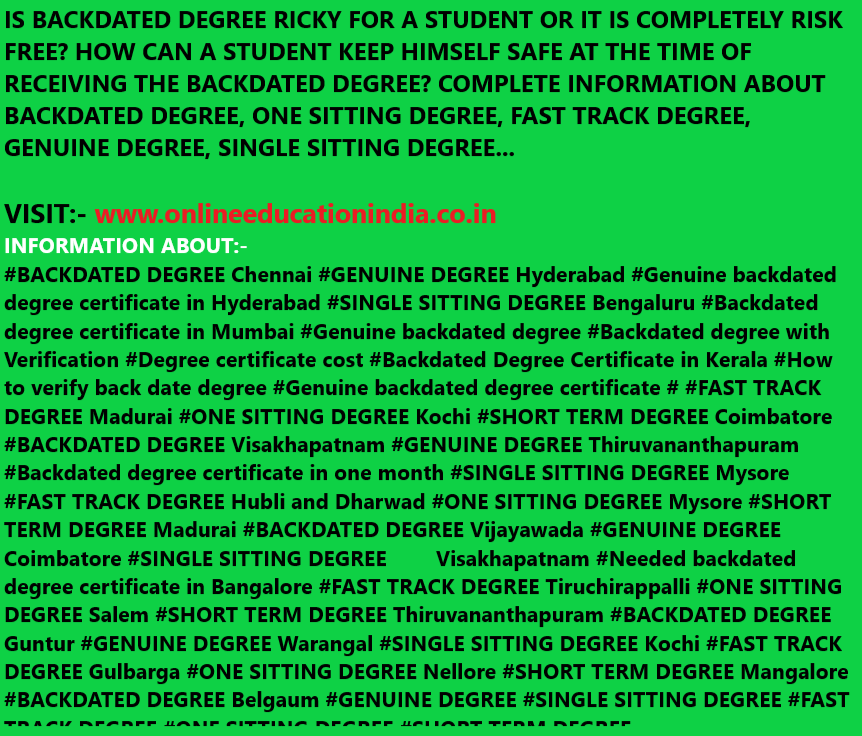 IS BACKDATED DEGREE RICKY FOR A STUDENT OR IT IS COMPLETELY RISK FREE? HOW CAN A STUDENT KEEP HIMSELF SAFE AT THE TIME OF RECEIVING THE BACKDATED DEGREE? COMPLETE INFORMATION ABOUT BACKDATED DEGREE, ONE SITTING DEGREE, FAST TRACK DEGREE, GENUINE DEGREE, SINGLE SITTING DEGREE… VISIT:- www.onlineeducationindia.co.in https://twitter.com/BACKDATEDDEGREE https://www.instagram.com/backdatedgenuinedegreeverified/ INFORMATION ABOUT:- BACKDATED DEGREE Chennai #GENUINE DEGREE Hyderabad #Genuine backdated degree certificate in Hyderabad #SINGLE SITTING DEGREE Bengaluru #Backdated degree certificate in Mumbai #Genuine backdated degree #Backdated degree with Verification #Degree certificate cost #Backdated Degree Certificate in Kerala #How to verify back date degree #Genuine backdated degree certificate # #FAST TRACK DEGREE Madurai #ONE SITTING DEGREE Kochi #SHORT TERM DEGREE Coimbatore #BACKDATED DEGREE Visakhapatnam #GENUINE DEGREE Thiruvananthapuram #Backdated degree certificate in one month #SINGLE SITTING DEGREE Mysore #FAST TRACK DEGREE Hubli and Dharwad #ONE SITTING DEGREE Mysore #SHORT TERM DEGREE Madurai #BACKDATED DEGREE Vijayawada #GENUINE DEGREE Coimbatore #SINGLE SITTING DEGREE Visakhapatnam #Needed backdated degree certificate in Bangalore #FAST TRACK DEGREE Tiruchirappalli #ONE SITTING DEGREE Salem #SHORT TERM DEGREE Thiruvananthapuram #BACKDATED DEGREE Guntur #GENUINE DEGREE Warangal #SINGLE SITTING DEGREE Kochi #FAST TRACK DEGREE Gulbarga #ONE SITTING DEGREE Nellore #SHORT TERM DEGREE Mangalore #BACKDATED DEGREE Belgaum #GENUINE DEGREE #SINGLE SITTING DEGREE #FAST TRACK DEGREE #ONE SITTING DEGREE #SHORT TERM DEGREE