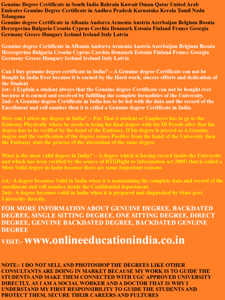Genuine Degree Certificate in South India Bahrain Kuwait Oman Qatar United Arab Emirates Genuine Degree Certificate in Andhra Pradesh Karnataka Kerala Tamil Nadu Telangana
Genuine degree Certificate in Albania Andorra Armenia Austria Azerbaijan Belgium Bosnia Herzegovina Bulgaria Croatia Cyprus Czechia Denmark Estonia Finland France Georgia Germany Greece Hungary Iceland Ireland Italy Latvia