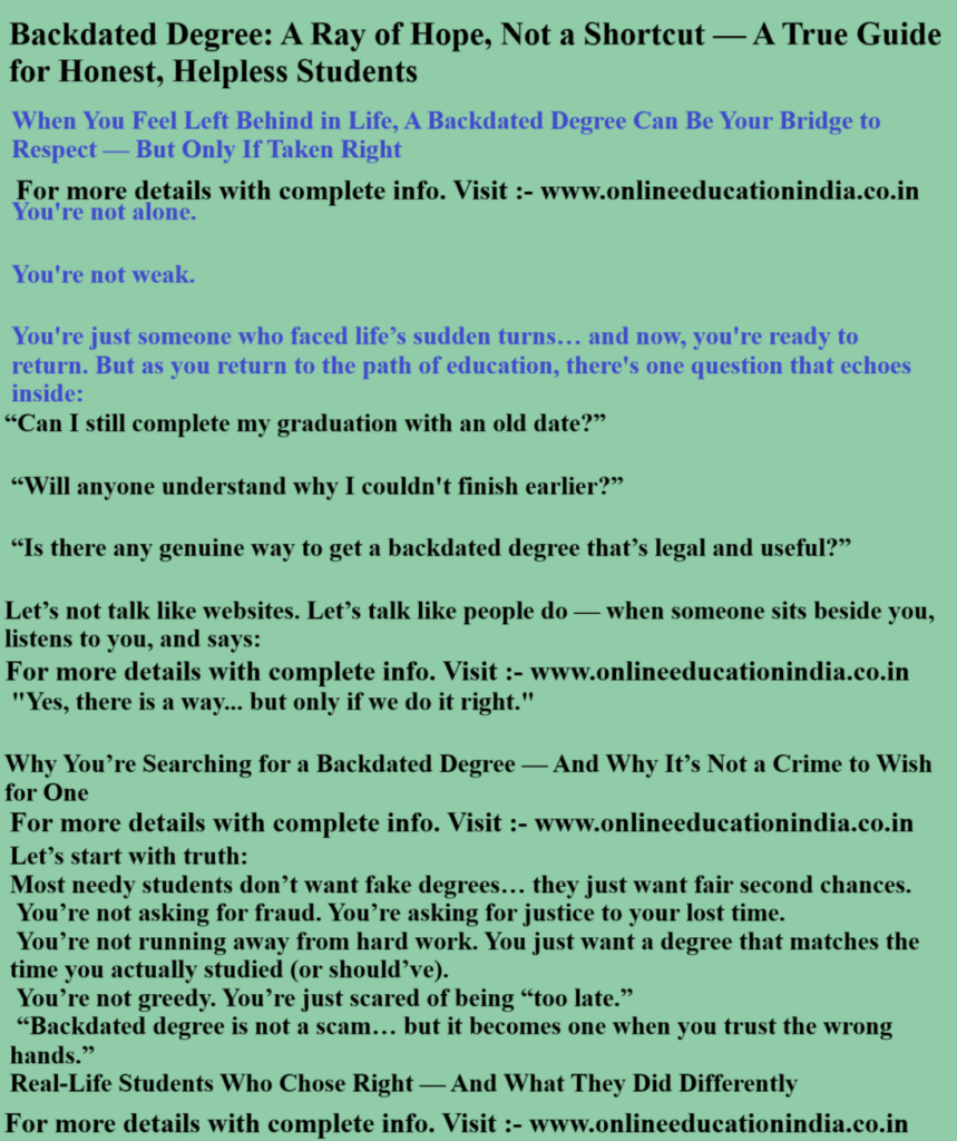 Backdated Degree: A Ray of Hope, Not a Shortcut -A True Guide for Honest, Helpless Students About Backdated degree Genuine degree Single sitting degree Original Backdated degree “Sad student holding old mark sheet, wondering future” “A trustworthy consultant guiding student legally” “Laptop showing UGC website for university check” “Happy student receiving degree after years”